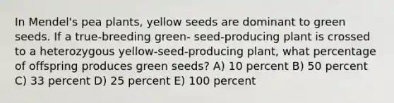 In Mendel's pea plants, yellow seeds are dominant to green seeds. If a true-breeding green- seed-producing plant is crossed to a heterozygous yellow-seed-producing plant, what percentage of offspring produces green seeds? A) 10 percent B) 50 percent C) 33 percent D) 25 percent E) 100 percent