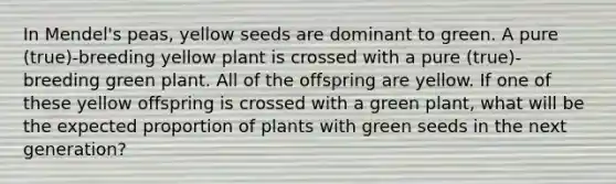 In Mendel's peas, yellow seeds are dominant to green. A pure (true)-breeding yellow plant is crossed with a pure (true)-breeding green plant. All of the offspring are yellow. If one of these yellow offspring is crossed with a green plant, what will be the expected proportion of plants with green seeds in the next generation?