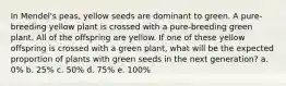 In Mendel's peas, yellow seeds are dominant to green. A pure-breeding yellow plant is crossed with a pure-breeding green plant. All of the offspring are yellow. If one of these yellow offspring is crossed with a green plant, what will be the expected proportion of plants with green seeds in the next generation? a. 0% b. 25% c. 50% d. 75% e. 100%