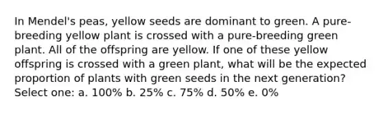 In Mendel's peas, yellow seeds are dominant to green. A pure-breeding yellow plant is crossed with a pure-breeding green plant. All of the offspring are yellow. If one of these yellow offspring is crossed with a green plant, what will be the expected proportion of plants with green seeds in the next generation? Select one: a. 100% b. 25% c. 75% d. 50% e. 0%