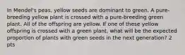 In Mendel's peas, yellow seeds are dominant to green. A pure-breeding yellow plant is crossed with a pure-breeding green plant. All of the offspring are yellow. If one of these yellow offspring is crossed with a green plant, what will be the expected proportion of plants with green seeds in the next generation? 2 pts