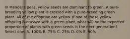 In Mendel's peas, yellow seeds are dominant to green. A pure-breeding yellow plant is crossed with a pure-breeding green plant. All of the offspring are yellow. If one of these yellow offspring is crossed with a green plant, what will be the expected proportion of plants with green seeds in the next generation? Select one: A. 100% B. 75% C. 25% D. 0% E. 50%