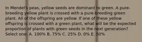 In Mendel's peas, yellow seeds are dominant to green. A pure-breeding yellow plant is crossed with a pure-breeding green plant. All of the offspring are yellow. If one of these yellow offspring is crossed with a green plant, what will be the expected proportion of plants with green seeds in the next generation? Select one: A. 100% B. 75% C. 25% D. 0% E. 50%