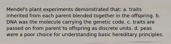 Mendel's plant experiments demonstrated that: a. traits inherited from each parent blended together in the offspring. b. DNA was the molecule carrying the genetic code. c. traits are passed on from parent to offspring as discrete units. d. peas were a poor choice for understanding basic hereditary principles.