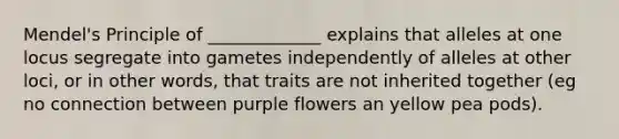 Mendel's Principle of _____________ explains that alleles at one locus segregate into gametes independently of alleles at other loci, or in other words, that traits are not inherited together (eg no connection between purple flowers an yellow pea pods).