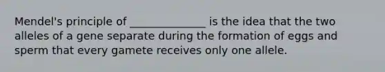 Mendel's principle of ______________ is the idea that the two alleles of a gene separate during the formation of eggs and sperm that every gamete receives only one allele.