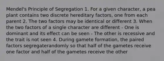 Mendel's Principle of Segregation 1. For a given character, a pea plant contains two discrete hereditary factors, one from each parent 2. The two factors may be identical or different 3. When the two factors of a single character are different - One is dominant and its effect can be seen - The other is recessive and the trait is not seen 4. During gamete formation, the paired factors segregaterandomly so that half of the gametes receive one factor and half of the gametes receive the other