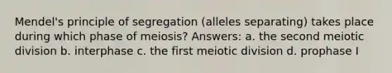 Mendel's principle of segregation (alleles separating) takes place during which phase of meiosis? Answers: a. the second meiotic division b. interphase c. the first meiotic division d. prophase I