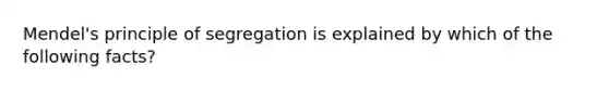 Mendel's principle of segregation is explained by which of the following facts?