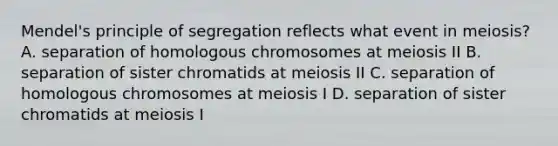 Mendel's principle of segregation reflects what event in meiosis? A. separation of homologous chromosomes at meiosis II B. separation of sister chromatids at meiosis II C. separation of homologous chromosomes at meiosis I D. separation of sister chromatids at meiosis I