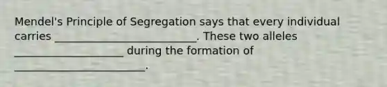 Mendel's Principle of Segregation says that every individual carries __________________________. These two alleles ____________________ during the formation of ________________________.