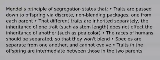 Mendel's principle of segregation states that: • Traits are passed down to offspring via discrete, non-blending packages, one from each parent • That different traits are inherited separately, the inheritance of one trait (such as stem length) does not effect the inheritance of another (such as pea color) • The races of humans should be separated, so that they won't blend • Species are separate from one another, and cannot evolve • Traits in the offspring are intermediate between those in the two parents