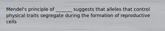Mendel's principle of _______ suggests that alleles that control physical traits segregate during the formation of reproductive cells