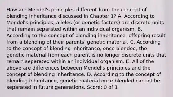 How are Mendel's principles different from the concept of blending inheritance discussed in Chapter 1? A. According to Mendel's principles, alleles (or genetic factors) are discrete units that remain separated within an individual organism. B. According to the concept of blending inheritance, offspring result from a blending of their parents' genetic material. C. According to the concept of blending inheritance, once blended, the genetic material from each parent is no longer discrete units that remain separated within an individual organism. E. All of the above are differences between Mendel's principles and the concept of blending inheritance. D. According to the concept of blending inheritance, genetic material once blended cannot be separated in future generations. Score: 0 of 1