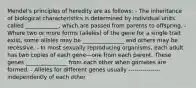 Mendel's principles of heredity are as follows: - The inheritance of biological characteristics is determined by individual units called ____________, which are passed from parents to offspring. - Where two or more forms (alleles) of the gene for a single trait exist, some alleles may be _______________ and others may be recessive. - In most sexually reproducing organisms, each adult has two copies of each gene—one from each parent. These genes _______________ from each other when gametes are formed. - Alleles for different genes usually ---------------- independently of each other