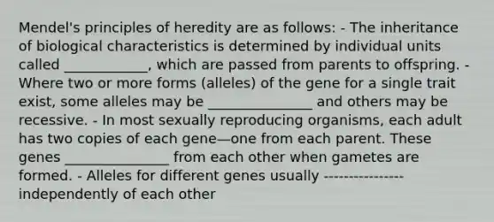 Mendel's principles of heredity are as follows: - The inheritance of biological characteristics is determined by individual units called ____________, which are passed from parents to offspring. - Where two or more forms (alleles) of the gene for a single trait exist, some alleles may be _______________ and others may be recessive. - In most sexually reproducing organisms, each adult has two copies of each gene—one from each parent. These genes _______________ from each other when gametes are formed. - Alleles for different genes usually ---------------- independently of each other