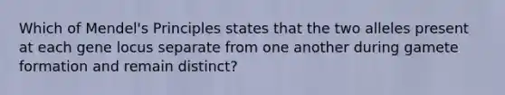 Which of Mendel's Principles states that the two alleles present at each gene locus separate from one another during gamete formation and remain distinct?