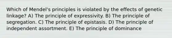 Which of Mendel's principles is violated by the effects of genetic linkage? A) The principle of expressivity. B) The principle of segregation. C) The principle of epistasis. D) The principle of independent assortment. E) The principle of dominance