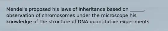 Mendel's proposed his laws of inheritance based on ______. observation of chromosomes under the microscope his knowledge of the structure of DNA quantitative experiments