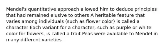 Mendel's quantitative approach allowed him to deduce principles that had remained elusive to others A heritable feature that varies among individuals (such as flower color) is called a character Each variant for a character, such as purple or white color for flowers, is called a trait Peas were available to Mendel in many different varieties