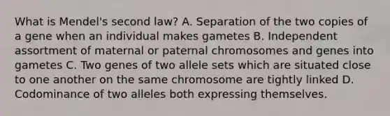 What is Mendel's second law? A. Separation of the two copies of a gene when an individual makes gametes B. Independent assortment of maternal or paternal chromosomes and genes into gametes C. Two genes of two allele sets which are situated close to one another on the same chromosome are tightly linked D. Codominance of two alleles both expressing themselves.