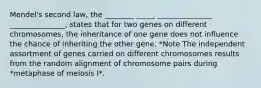 Mendel's second law, the ________ _____ _______________ _______________, states that for two genes on different chromosomes, the inheritance of one gene does not influence the chance of inheriting the other gene. *Note The independent assortment of genes carried on different chromosomes results from the random alignment of chromosome pairs during *metaphase of meiosis I*.