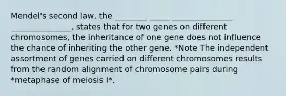 Mendel's second law, the ________ _____ _______________ _______________, states that for two genes on different chromosomes, the inheritance of one gene does not influence the chance of inheriting the other gene. *Note The independent assortment of genes carried on different chromosomes results from the random alignment of chromosome pairs during *metaphase of meiosis I*.