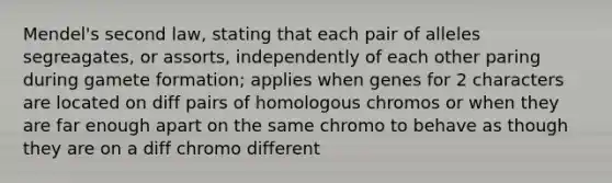 Mendel's second law, stating that each pair of alleles segreagates, or assorts, independently of each other paring during gamete formation; applies when genes for 2 characters are located on diff pairs of homologous chromos or when they are far enough apart on the same chromo to behave as though they are on a diff chromo different