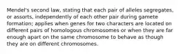 Mendel's second law, stating that each pair of alleles segregates, or assorts, independently of each other pair during gamete formation; applies when genes for two characters are located on different pairs of homologous chromosomes or when they are far enough apart on the same chromosome to behave as though they are on different chromosomes.