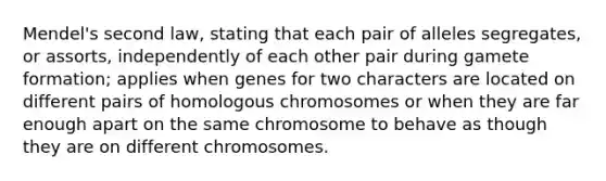 Mendel's second law, stating that each pair of alleles segregates, or assorts, independently of each other pair during gamete formation; applies when genes for two characters are located on different pairs of homologous chromosomes or when they are far enough apart on the same chromosome to behave as though they are on different chromosomes.