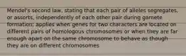 Mendel's second law, stating that each pair of alleles segregates, or assorts, independently of each other pair during gamete formation; applies when genes for two characters are located on different pairs of homologous chromosomes or when they are far enough apart on the same chromosome to behave as though they are on different chromosomes