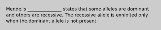 Mendel's _______________ states that some alleles are dominant and others are recessive. The recessive allele is exhibited only when the dominant allele is not present.