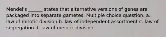 Mendel's ______ states that alternative versions of genes are packaged into separate gametes. Multiple choice question. a. law of mitotic division b. law of independent assortment c. law of segregation d. law of meiotic division