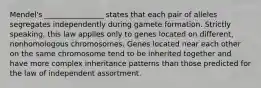 Mendel's ________________ states that each pair of alleles segregates independently during gamete formation. Strictly speaking, this law applies only to genes located on different, nonhomologous chromosomes. Genes located near each other on the same chromosome tend to be inherited together and have more complex inheritance patterns than those predicted for the law of independent assortment.