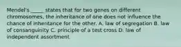 Mendel's _____ states that for two genes on different chromosomes, the inheritance of one does not influence the chance of inheritance for the other. A. law of segregation B. law of consanguinity C. principle of a test cross D. law of independent assortment