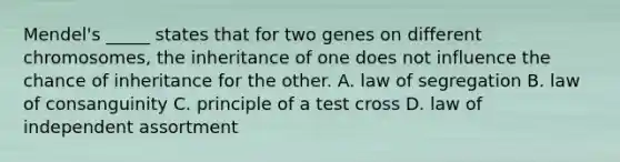 Mendel's _____ states that for two genes on different chromosomes, the inheritance of one does not influence the chance of inheritance for the other. A. law of segregation B. law of consanguinity C. principle of a test cross D. law of independent assortment