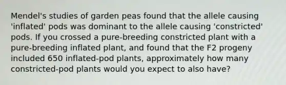 Mendel's studies of garden peas found that the allele causing 'inflated' pods was dominant to the allele causing 'constricted' pods. If you crossed a pure-breeding constricted plant with a pure-breeding inflated plant, and found that the F2 progeny included 650 inflated-pod plants, approximately how many constricted-pod plants would you expect to also have?