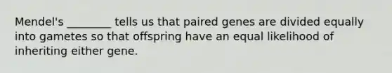 Mendel's ________ tells us that paired genes are divided equally into gametes so that offspring have an equal likelihood of inheriting either gene.