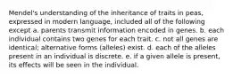 Mendel's understanding of the inheritance of traits in peas, expressed in modern language, included all of the following except a. parents transmit information encoded in genes. b. each individual contains two genes for each trait. c. not all genes are identical; alternative forms (alleles) exist. d. each of the alleles present in an individual is discrete. e. if a given allele is present, its effects will be seen in the individual.