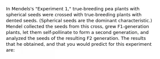 In Mendels's "Experiment 1," true-breeding pea plants with spherical seeds were crossed with true-breeding plants with dented seeds. (Spherical seeds are the dominant characteristic.) Mendel collected the seeds from this cross, grew F1-generation plants, let them self-pollinate to form a second generation, and analyzed the seeds of the resulting F2 generation. The results that he obtained, and that you would predict for this experiment are: