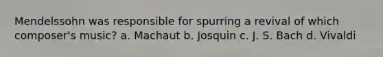 Mendelssohn was responsible for spurring a revival of which composer's music? a. Machaut b. Josquin c. J. S. Bach d. Vivaldi