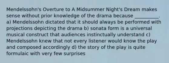 Mendelssohn's Overture to A Midsummer Night's Dream makes sense without prior knowledge of the drama because __________. a) Mendelssohn dictated that it should always be performed with projections depicting the drama b) sonata form is a universal musical construct that audiences instinctually understand c) Mendelssohn knew that not every listener would know the play and composed accordingly d) the story of the play is quite formulaic with very few surprises