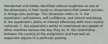 Mendenhall and Oddou identified cultural toughness as one of the dimensions in their study on dimensions that predict success in foreign jobs postings. This dimension refers to: A. the expatriate's self-esteem, self-confidence, and mental well-being. B. the expatriate's ability to interact effectively with host-country nationals. C. the expatriate's ability to understand why people of other countries behave the way they do. D. the relationship between the country of the assignment and how well an expatriate adjusts to a particular posting.