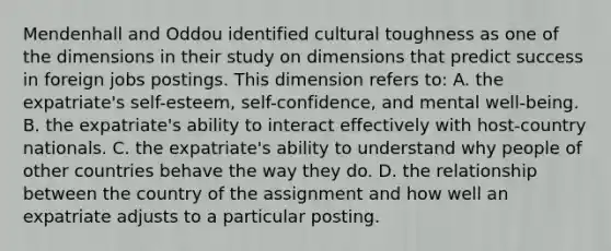 Mendenhall and Oddou identified cultural toughness as one of the dimensions in their study on dimensions that predict success in foreign jobs postings. This dimension refers to: A. the expatriate's self-esteem, self-confidence, and mental well-being. B. the expatriate's ability to interact effectively with host-country nationals. C. the expatriate's ability to understand why people of other countries behave the way they do. D. the relationship between the country of the assignment and how well an expatriate adjusts to a particular posting.