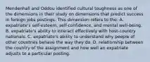 Mendenhall and Oddou identified cultural toughness as one of the dimensions in their study on dimensions that predict success in foreign jobs postings. This dimension refers to the: A. expatriate's self-esteem, self-confidence, and mental well-being. B. expatriate's ability to interact effectively with host-country nationals. C. expatriate's ability to understand why people of other countries behave the way they do. D. relationship between the country of the assignment and how well an expatriate adjusts to a particular posting.