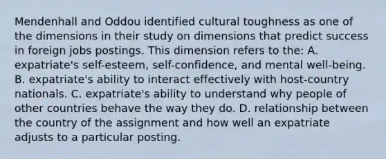 Mendenhall and Oddou identified cultural toughness as one of the dimensions in their study on dimensions that predict success in foreign jobs postings. This dimension refers to the: A. expatriate's self-esteem, self-confidence, and mental well-being. B. expatriate's ability to interact effectively with host-country nationals. C. expatriate's ability to understand why people of other countries behave the way they do. D. relationship between the country of the assignment and how well an expatriate adjusts to a particular posting.