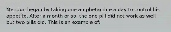 Mendon began by taking one amphetamine a day to control his appetite. After a month or so, the one pill did not work as well but two pills did. This is an example of: