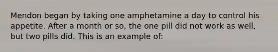 Mendon began by taking one amphetamine a day to control his appetite. After a month or so, the one pill did not work as well, but two pills did. This is an example of: