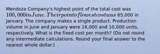 Mendoza Company's highest point of the total cost was 100,000 in June. Their point of lowest cost was 65,000 in January. The company makes a single product. Production volume in June and January were 16,000 and 10,000 ​units, respectively. What is the fixed cost per​ month? (Do not round any intermediate calculations. Round your final answer to the nearest whole​ dollar.)