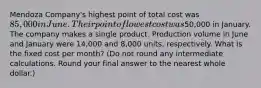 Mendoza​ Company's highest point of total cost was 85,000 in June. Their point of lowest cost was50,000 in January. The company makes a single product. Production volume in June and January were 14,000 and 8,000 ​units, respectively. What is the fixed cost per​ month? (Do not round any intermediate calculations. Round your final answer to the nearest whole​ dollar.)